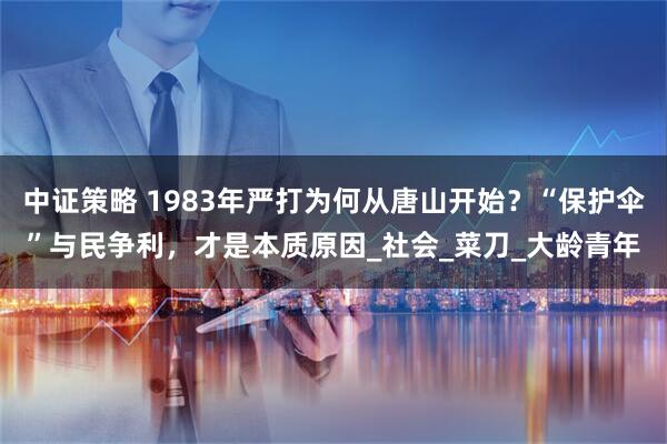 中证策略 1983年严打为何从唐山开始？“保护伞”与民争利，才是本质原因_社会_菜刀_大龄青年