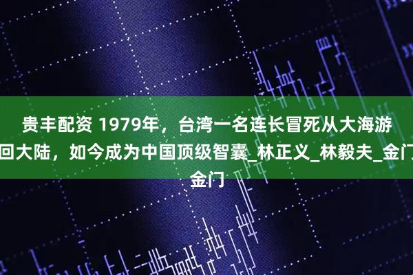 贵丰配资 1979年，台湾一名连长冒死从大海游回大陆，如今成为中国顶级智囊_林正义_林毅夫_金门