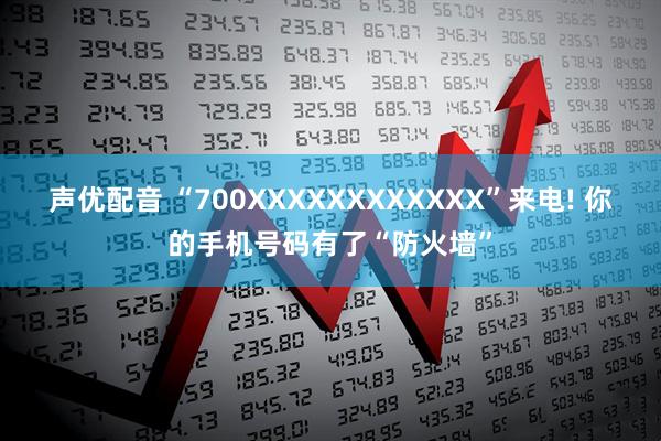 声优配音 “700XXXXXXXXXXXX”来电! 你的手机号码有了“防火墙”