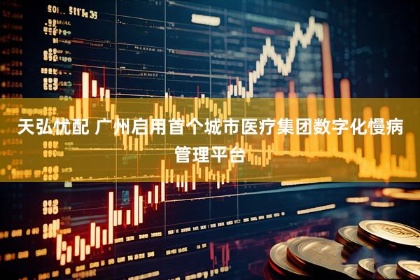 天弘忧配 广州启用首个城市医疗集团数字化慢病管理平台