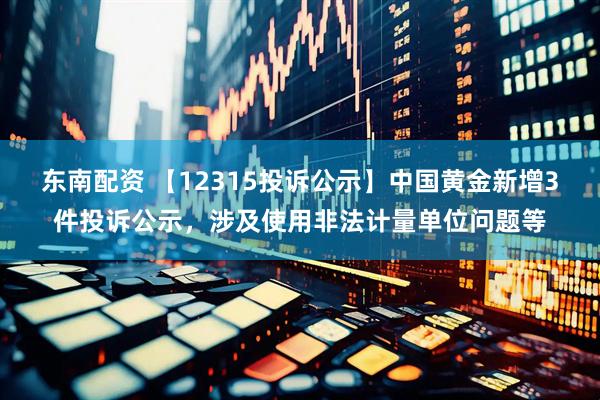 东南配资 【12315投诉公示】中国黄金新增3件投诉公示，涉及使用非法计量单位问题等