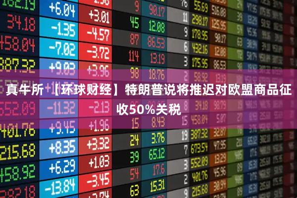 真牛所 【环球财经】特朗普说将推迟对欧盟商品征收50%关税