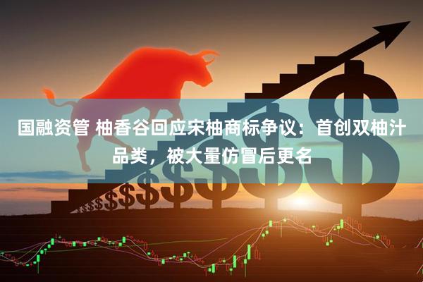国融资管 柚香谷回应宋柚商标争议：首创双柚汁品类，被大量仿冒后更名