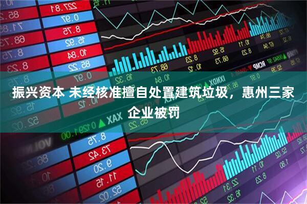 振兴资本 未经核准擅自处置建筑垃圾，惠州三家企业被罚