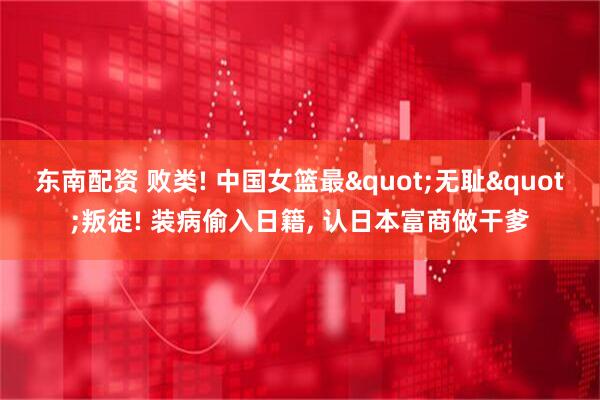 东南配资 败类! 中国女篮最"无耻"叛徒! 装病偷入日籍, 认日本富商做干爹